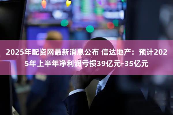 2025年配资网最新消息公布 信达地产：预计2025年上半年净利润亏损39亿元-35亿元