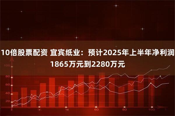 10倍股票配资 宜宾纸业：预计2025年上半年净利润1865万元到2280万元