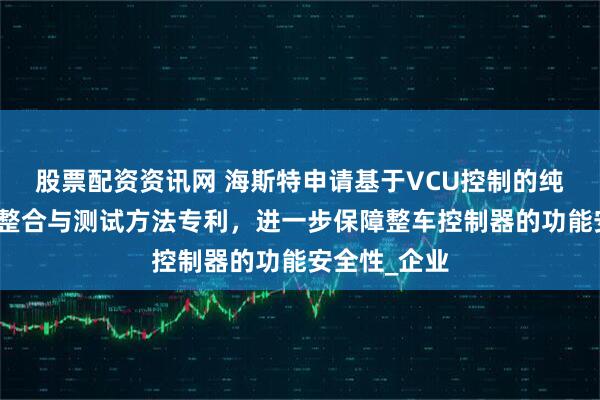 股票配资资讯网 海斯特申请基于VCU控制的纯电动车数据整合与测试方法专利，进一步保障整车控制器的功能安全性_企业