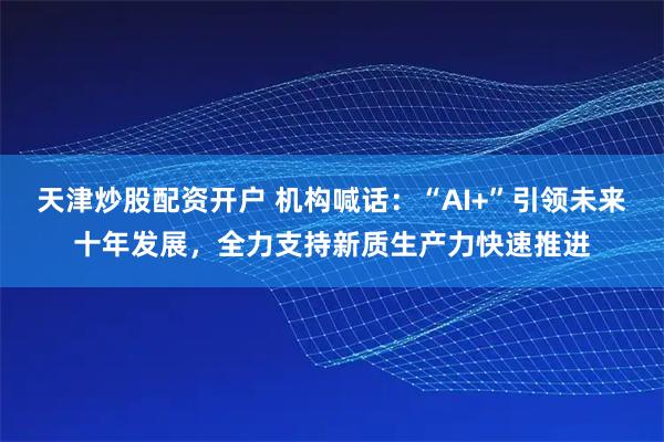 天津炒股配资开户 机构喊话：“AI+”引领未来十年发展，全力支持新质生产力快速推进