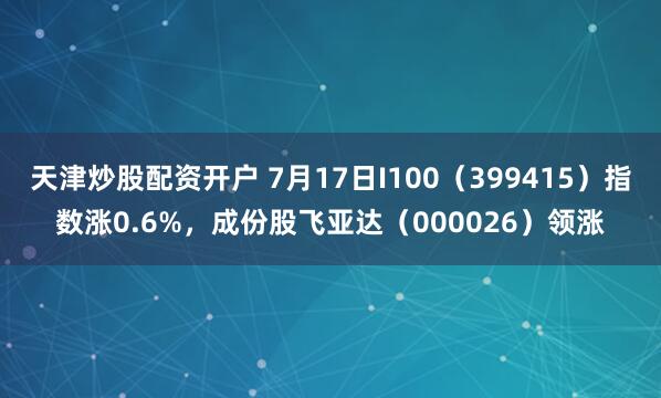 天津炒股配资开户 7月17日I100（399415）指数涨0.6%，成份股飞亚达（000026）领涨