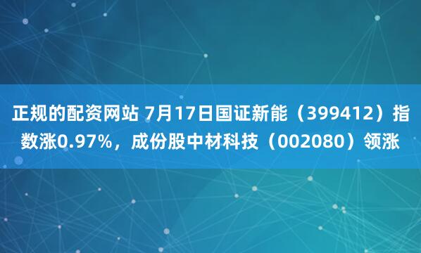 正规的配资网站 7月17日国证新能（399412）指数涨0.97%，成份股中材科技（002080）领涨