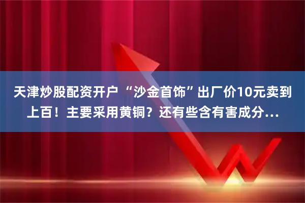 天津炒股配资开户 “沙金首饰”出厂价10元卖到上百！主要采用黄铜？还有些含有害成分…