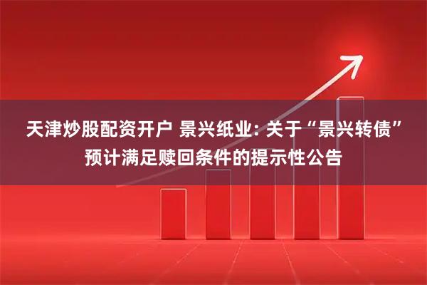 天津炒股配资开户 景兴纸业: 关于“景兴转债”预计满足赎回条件的提示性公告