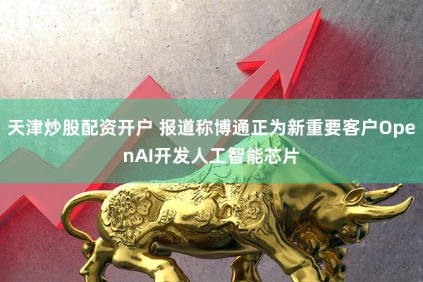 天津炒股配资开户 报道称博通正为新重要客户OpenAI开发人工智能芯片