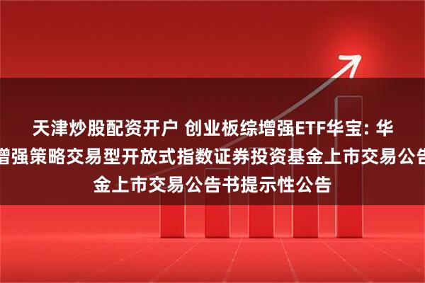 天津炒股配资开户 创业板综增强ETF华宝: 华宝创业板综合增强策略交易型开放式指数证券投资基金上市交易公告书提示性公告