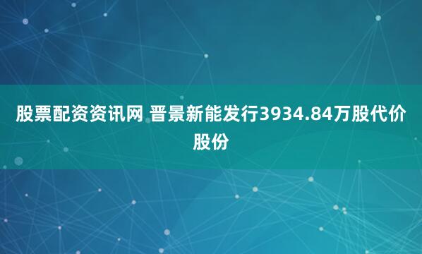 股票配资资讯网 晋景新能发行3934.84万股代价股份