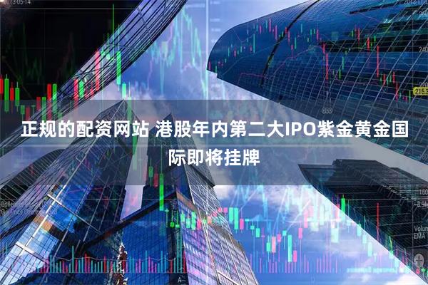 正规的配资网站 港股年内第二大IPO紫金黄金国际即将挂牌