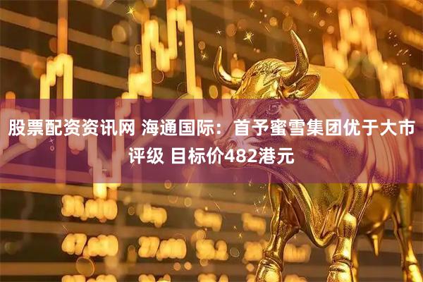 股票配资资讯网 海通国际：首予蜜雪集团优于大市评级 目标价482港元