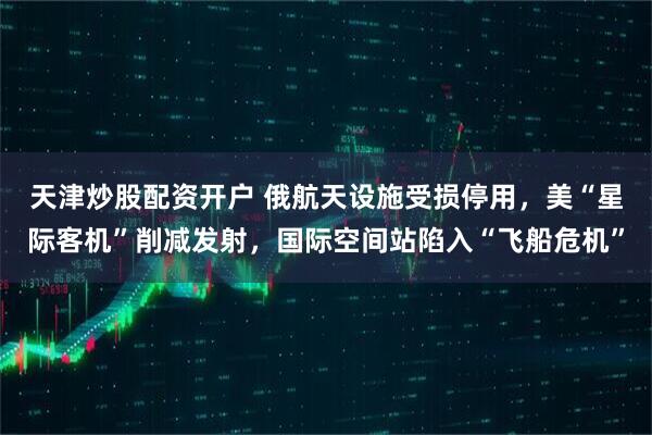天津炒股配资开户 俄航天设施受损停用，美“星际客机”削减发射，国际空间站陷入“飞船危机”