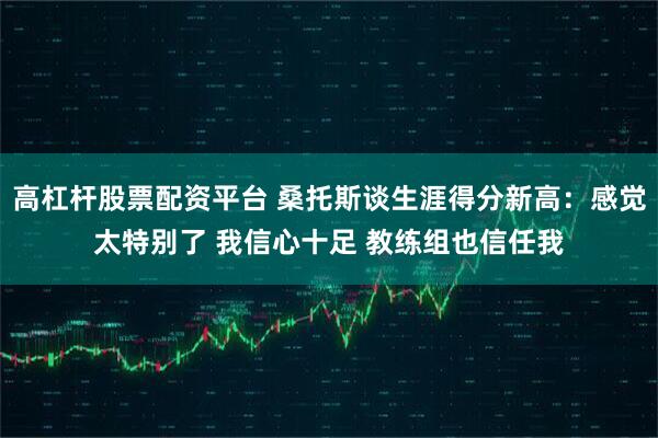 高杠杆股票配资平台 桑托斯谈生涯得分新高：感觉太特别了 我信心十足 教练组也信任我