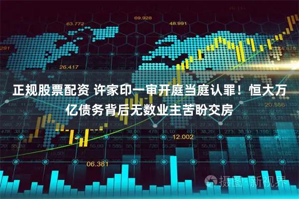 正规股票配资 许家印一审开庭当庭认罪！恒大万亿债务背后无数业主苦盼交房