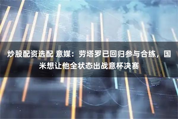 炒股配资选配 意媒:劳塔罗已回归参与合练,国米想让他全状态出战意杯决赛