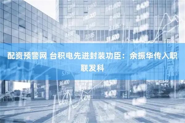 配资预警网 台积电先进封装功臣：余振华传入职联发科