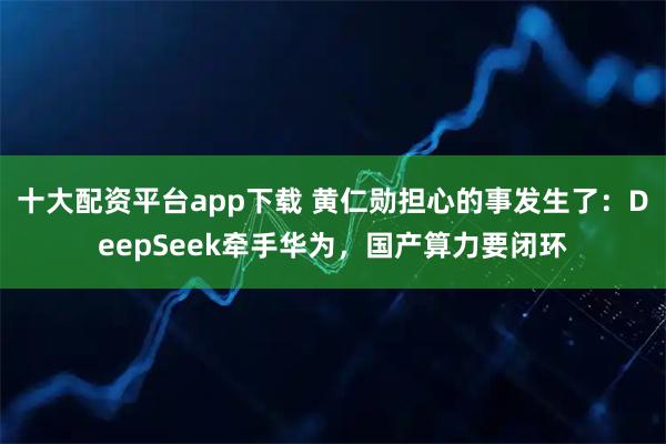 十大配资平台app下载 黄仁勋担心的事发生了：DeepSeek牵手华为，国产算力要闭环