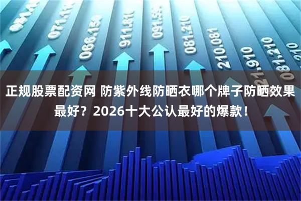 正规股票配资网 防紫外线防晒衣哪个牌子防晒效果最好？2026十大公认最好的爆款！