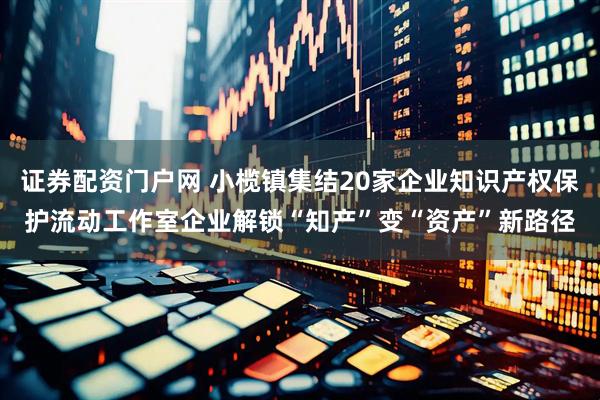 证券配资门户网 小榄镇集结20家企业知识产权保护流动工作室企业解锁“知产”变“资产”新路径