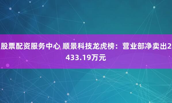 股票配资服务中心 顺景科技龙虎榜：营业部净卖出2433.19万元
