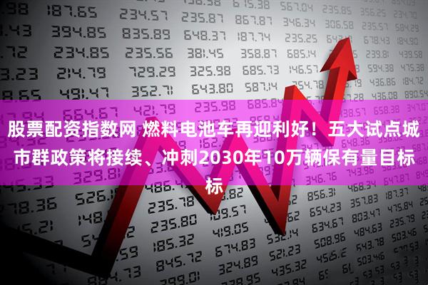 股票配资指数网 燃料电池车再迎利好！五大试点城市群政策将接续、冲刺2030年10万辆保有量目标