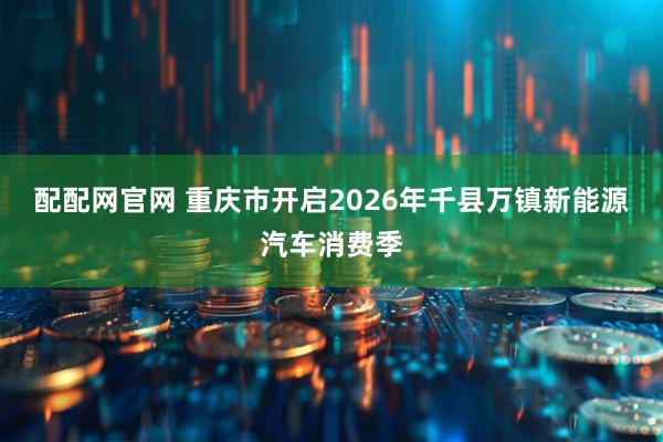 配配网官网 重庆市开启2026年千县万镇新能源汽车消费季
