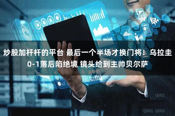 炒股加杆杆的平台 最后一个半场才换门将！乌拉圭0-1落后陷绝境 镜头给到主帅贝尔萨