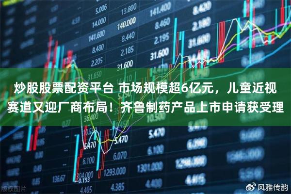 炒股股票配资平台 市场规模超6亿元，儿童近视赛道又迎厂商布局！齐鲁制药产品上市申请获受理