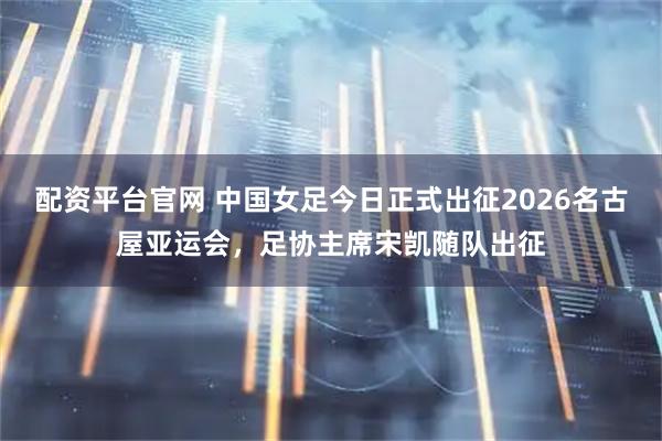 配资平台官网 中国女足今日正式出征2026名古屋亚运会，足协主席宋凯随队出征