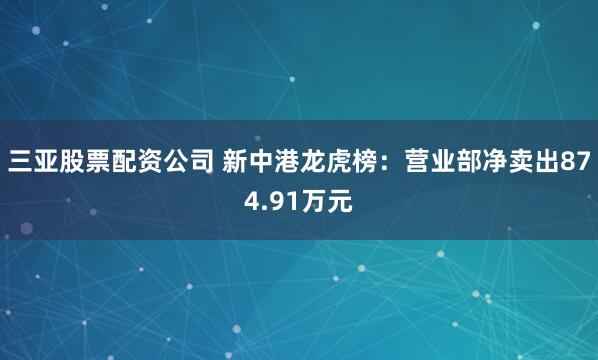 三亚股票配资公司 新中港龙虎榜：营业部净卖出874.91万元